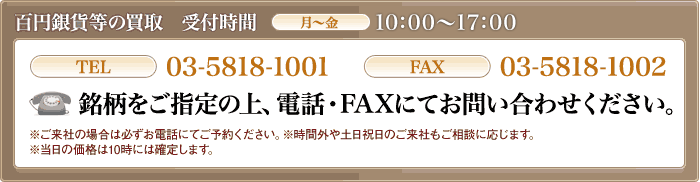百円銀貨等の買取 受付時間月~金10:00~16:00 TEL03-5818-1001 FAX03-5818-1002 銘柄をご指定の上、電話・FAXにてお問い合わせください。ご来社の場合は必ずお電話にてご予約ください。※時間外や土日祝日のご来社もご相談に応じます。※当日の価格は10時には確定します。