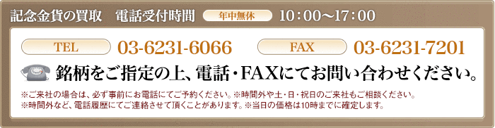 記念金貨の買取　受付時間月～金10:00～16:00 TEL03-6231-6066 FAX03-6231-7201 銘柄をご指定の上、電話・FAXにてお問い合わせください。ご来社の場合は必ずお電話にてご予約ください。※時間外や土日祝日のご来社もご相談に応じます。※当日の価格は10時には確定します。